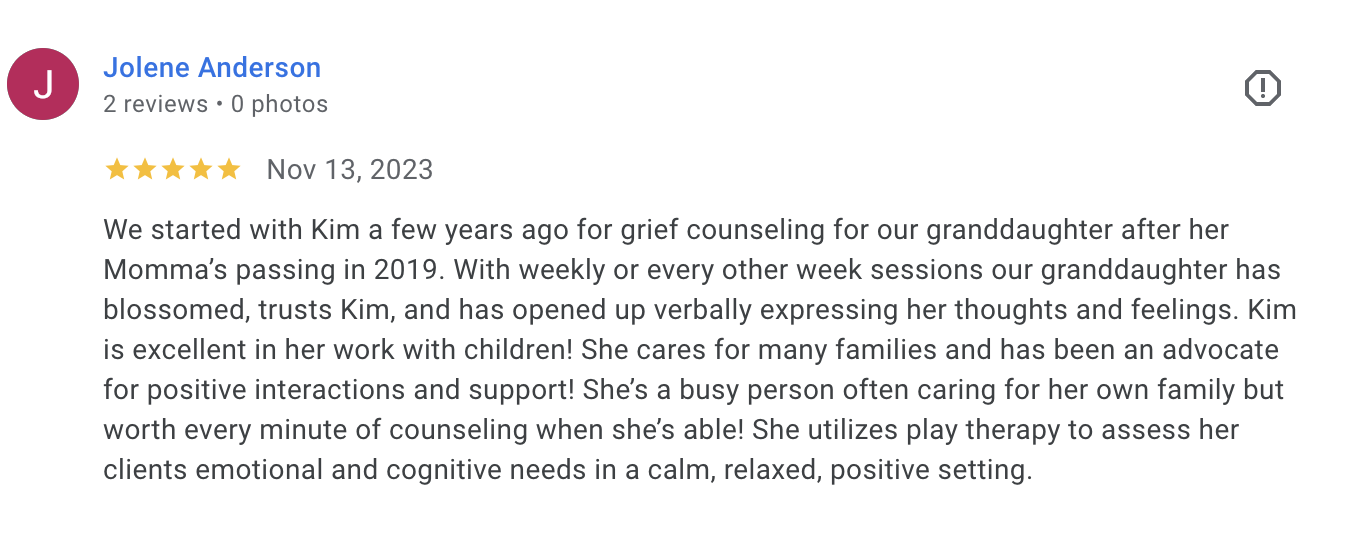 Jolene Anderson 5-star Google review: We started with Kim for grief counseling for our granddaughter. She has blossomed and trusts Kim.